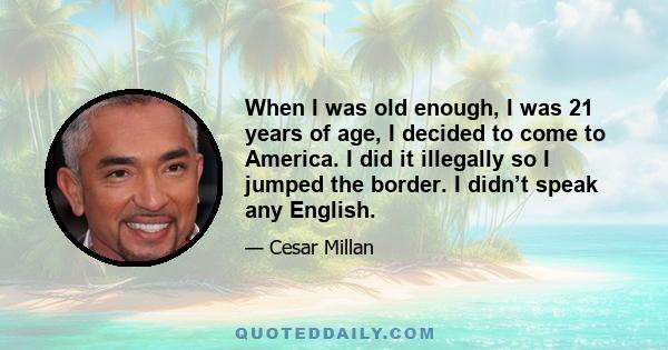 When I was old enough, I was 21 years of age, I decided to come to America. I did it illegally so I jumped the border. I didn’t speak any English.