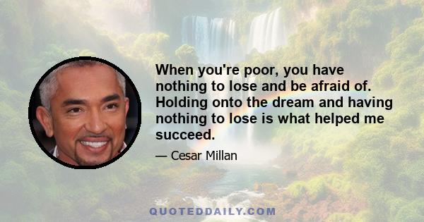 When you're poor, you have nothing to lose and be afraid of. Holding onto the dream and having nothing to lose is what helped me succeed.