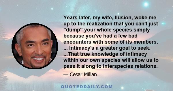 Years later, my wife, Ilusion, woke me up to the realization that you can't just dump your whole species simply because you've had a few bad encounters with some of its members. ... Intimacy's a greater goal to seek.