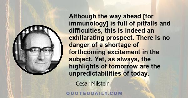 Although the way ahead [for immunology] is full of pitfalls and difficulties, this is indeed an exhilarating prospect. There is no danger of a shortage of forthcoming excitement in the subject. Yet, as always, the