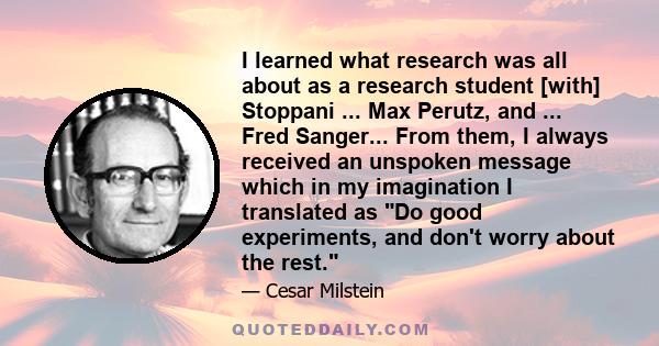 I learned what research was all about as a research student [with] Stoppani ... Max Perutz, and ... Fred Sanger... From them, I always received an unspoken message which in my imagination I translated as Do good