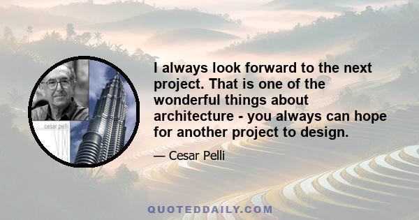 I always look forward to the next project. That is one of the wonderful things about architecture - you always can hope for another project to design.