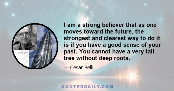 I am a strong believer that as one moves toward the future, the strongest and clearest way to do it is if you have a good sense of your past. You cannot have a very tall tree without deep roots.