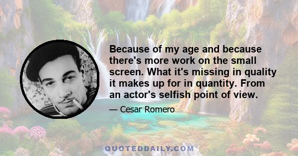 Because of my age and because there's more work on the small screen. What it's missing in quality it makes up for in quantity. From an actor's selfish point of view.