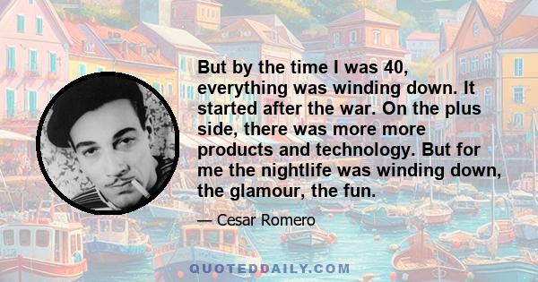 But by the time I was 40, everything was winding down. It started after the war. On the plus side, there was more more products and technology. But for me the nightlife was winding down, the glamour, the fun.