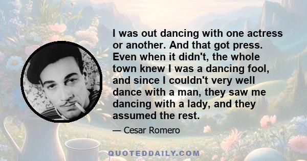 I was out dancing with one actress or another. And that got press. Even when it didn't, the whole town knew I was a dancing fool, and since I couldn't very well dance with a man, they saw me dancing with a lady, and