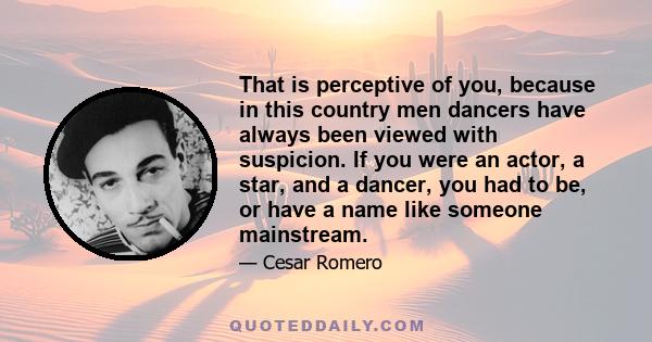 That is perceptive of you, because in this country men dancers have always been viewed with suspicion. If you were an actor, a star, and a dancer, you had to be, or have a name like someone mainstream.