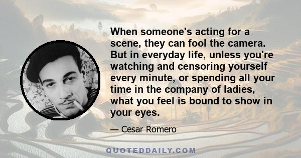 When someone's acting for a scene, they can fool the camera. But in everyday life, unless you're watching and censoring yourself every minute, or spending all your time in the company of ladies, what you feel is bound