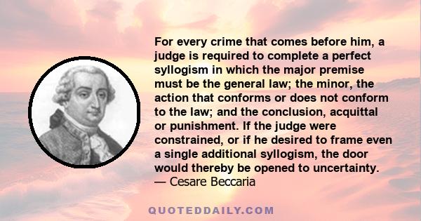 For every crime that comes before him, a judge is required to complete a perfect syllogism in which the major premise must be the general law; the minor, the action that conforms or does not conform to the law; and the