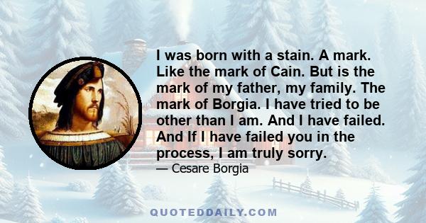 I was born with a stain. A mark. Like the mark of Cain. But is the mark of my father, my family. The mark of Borgia. I have tried to be other than I am. And I have failed. And If I have failed you in the process, I am