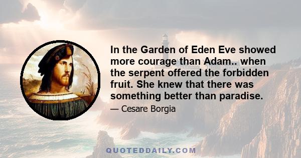 In the Garden of Eden Eve showed more courage than Adam.. when the serpent offered the forbidden fruit. She knew that there was something better than paradise.