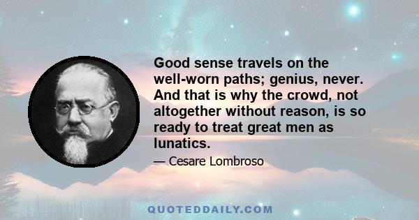 Good sense travels on the well-worn paths; genius, never. And that is why the crowd, not altogether without reason, is so ready to treat great men as lunatics.