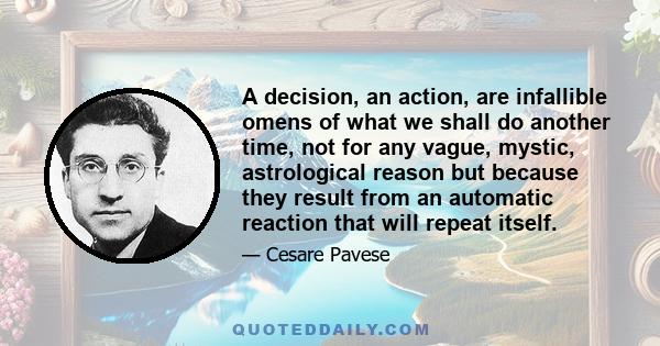 A decision, an action, are infallible omens of what we shall do another time, not for any vague, mystic, astrological reason but because they result from an automatic reaction that will repeat itself.