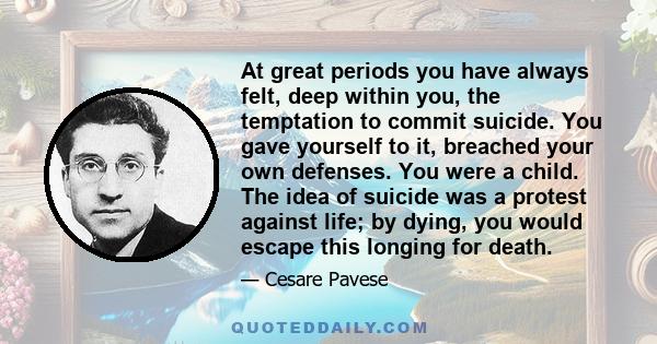 At great periods you have always felt, deep within you, the temptation to commit suicide. You gave yourself to it, breached your own defenses. You were a child. The idea of suicide was a protest against life; by dying,