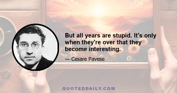 But all years are stupid. It's only when they're over that they become interesting.