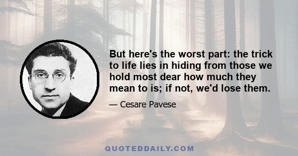 But here's the worst part: the trick to life lies in hiding from those we hold most dear how much they mean to is; if not, we'd lose them.