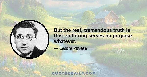 But the real, tremendous truth is this: suffering serves no purpose whatever.