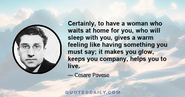 Certainly, to have a woman who waits at home for you, who will sleep with you, gives a warm feeling like having something you must say; it makes you glow, keeps you company, helps you to live.