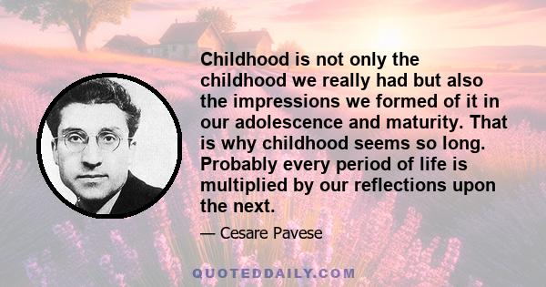 Childhood is not only the childhood we really had but also the impressions we formed of it in our adolescence and maturity. That is why childhood seems so long. Probably every period of life is multiplied by our