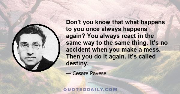 Don't you know that what happens to you once always happens again? You always react in the same way to the same thing. It's no accident when you make a mess. Then you do it again. It's called destiny.