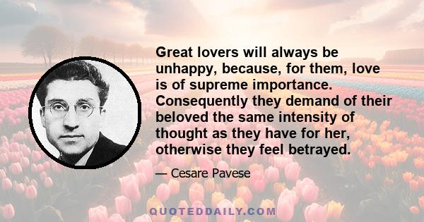 Great lovers will always be unhappy, because, for them, love is of supreme importance. Consequently they demand of their beloved the same intensity of thought as they have for her, otherwise they feel betrayed.