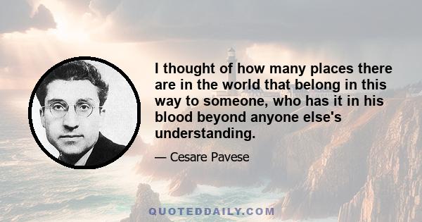 I thought of how many places there are in the world that belong in this way to someone, who has it in his blood beyond anyone else's understanding.