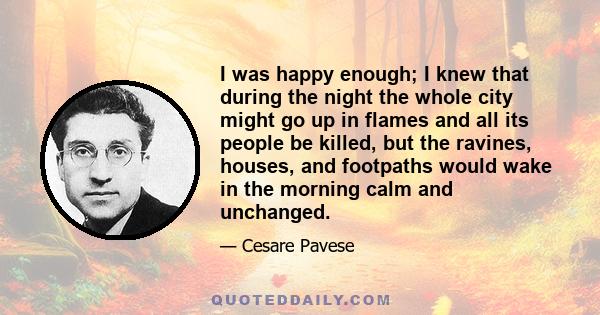 I was happy enough; I knew that during the night the whole city might go up in flames and all its people be killed, but the ravines, houses, and footpaths would wake in the morning calm and unchanged.