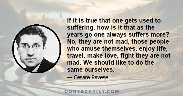 If it is true that one gets used to suffering, how is it that as the years go one always suffers more? No, they are not mad, those people who amuse themselves, enjoy life, travel, make love, fight they are not mad. We