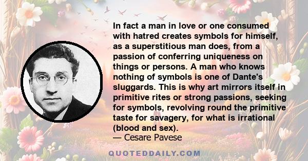 In fact a man in love or one consumed with hatred creates symbols for himself, as a superstitious man does, from a passion of conferring uniqueness on things or persons. A man who knows nothing of symbols is one of