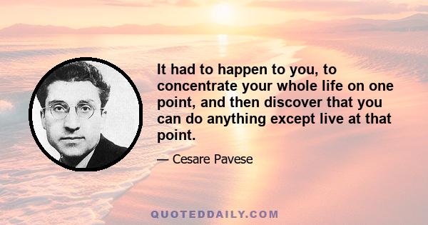 It had to happen to you, to concentrate your whole life on one point, and then discover that you can do anything except live at that point.