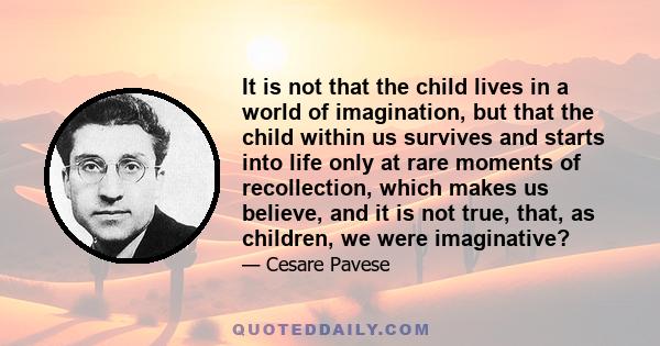 It is not that the child lives in a world of imagination, but that the child within us survives and starts into life only at rare moments of recollection, which makes us believe, and it is not true, that, as children,