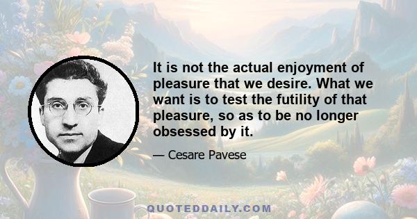 It is not the actual enjoyment of pleasure that we desire. What we want is to test the futility of that pleasure, so as to be no longer obsessed by it.