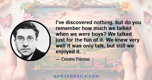 I've discovered nothing. but do you remember how much we talked when we were boys? We talked just for the fun of it. We knew very well it was only talk, but still we enjoyed it.