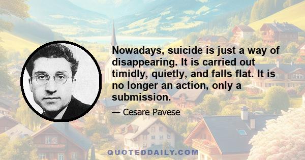 Nowadays, suicide is just a way of disappearing. It is carried out timidly, quietly, and falls flat. It is no longer an action, only a submission.