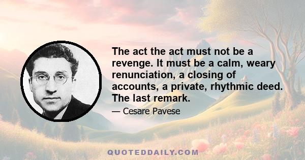 The act the act must not be a revenge. It must be a calm, weary renunciation, a closing of accounts, a private, rhythmic deed. The last remark.