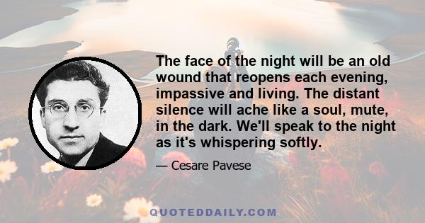 The face of the night will be an old wound that reopens each evening, impassive and living. The distant silence will ache like a soul, mute, in the dark. We'll speak to the night as it's whispering softly.