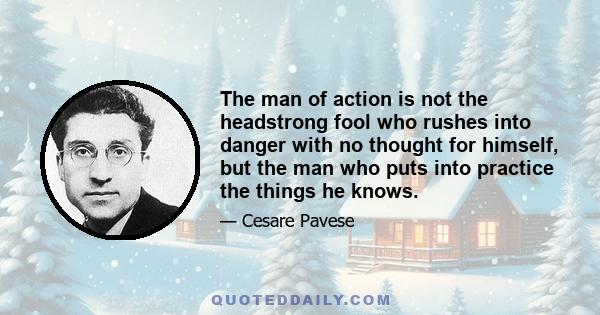 The man of action is not the headstrong fool who rushes into danger with no thought for himself, but the man who puts into practice the things he knows.