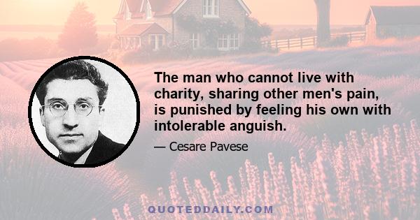 The man who cannot live with charity, sharing other men's pain, is punished by feeling his own with intolerable anguish.