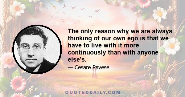 The only reason why we are always thinking of our own ego is that we have to live with it more continuously than with anyone else's.