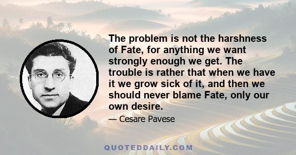 The problem is not the harshness of Fate, for anything we want strongly enough we get. The trouble is rather that when we have it we grow sick of it, and then we should never blame Fate, only our own desire.