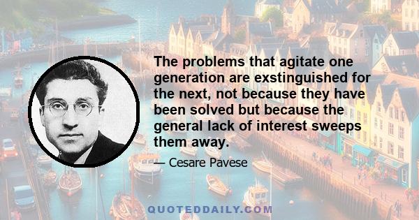 The problems that agitate one generation are exstinguished for the next, not because they have been solved but because the general lack of interest sweeps them away.