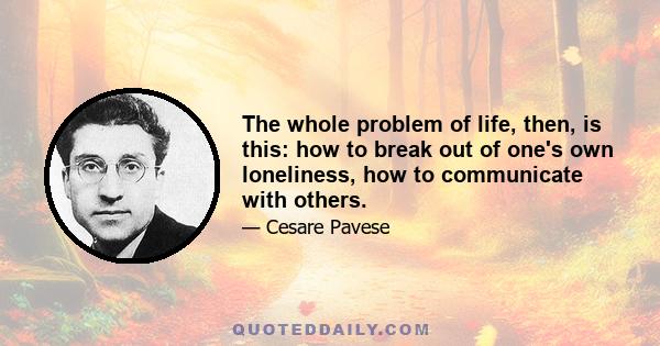 The whole problem of life, then, is this: how to break out of one's own loneliness, how to communicate with others.