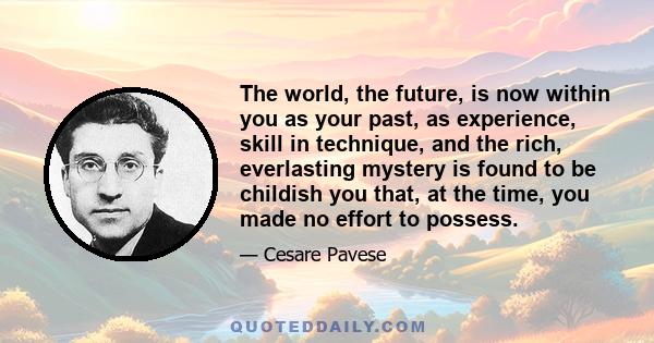 The world, the future, is now within you as your past, as experience, skill in technique, and the rich, everlasting mystery is found to be childish you that, at the time, you made no effort to possess.