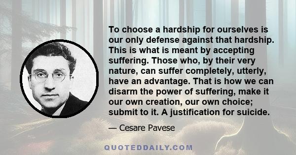 To choose a hardship for ourselves is our only defense against that hardship. This is what is meant by accepting suffering. Those who, by their very nature, can suffer completely, utterly, have an advantage. That is how 