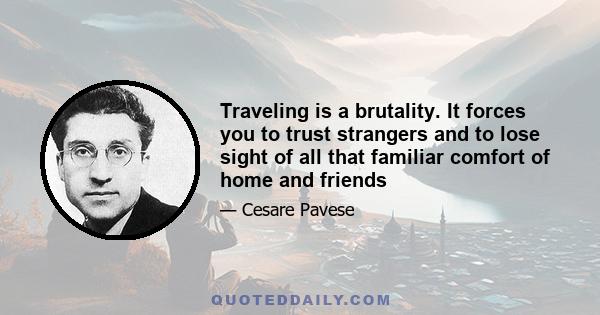 Traveling is a brutality. It forces you to trust strangers and to lose sight of all that familiar comfort of home and friends. You are constantly off balance. Nothing is yours except the essential things: air, sleep,