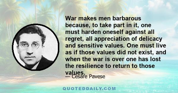 War makes men barbarous because, to take part in it, one must harden oneself against all regret, all appreciation of delicacy and sensitive values. One must live as if those values did not exist, and when the war is