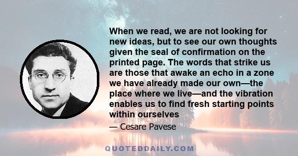 When we read, we are not looking for new ideas, but to see our own thoughts given the seal of confirmation on the printed page. The words that strike us are those that awake an echo in a zone we have already made our