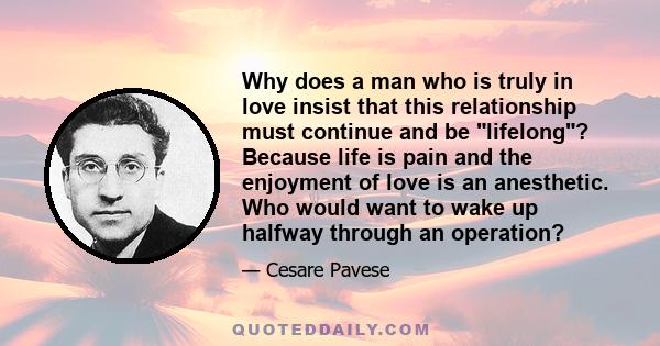 Why does a man who is truly in love insist that this relationship must continue and be lifelong? Because life is pain and the enjoyment of love is an anesthetic. Who would want to wake up halfway through an operation?