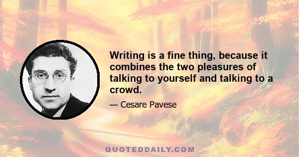 Writing is a fine thing, because it combines the two pleasures of talking to yourself and talking to a crowd.