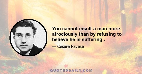 You cannot insult a man more atrociously than by refusing to believe he is suffering .